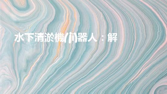 水下清淤機(jī)器人：解放河流，拯救水域！